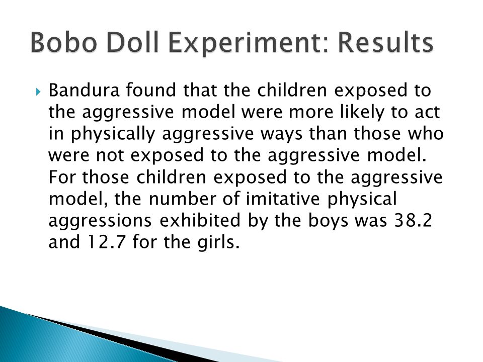  Bandura found that the children exposed to the aggressive model were more likely to act in physically aggressive ways than those who were not exposed to the aggressive model.