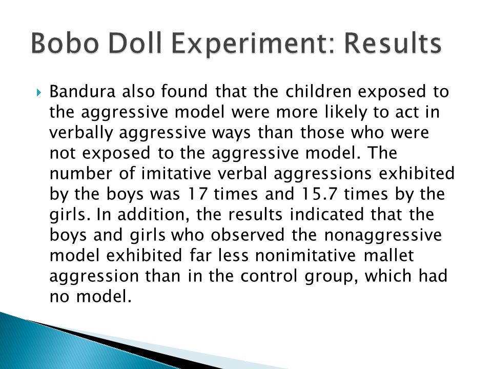  Bandura also found that the children exposed to the aggressive model were more likely to act in verbally aggressive ways than those who were not exposed to the aggressive model.