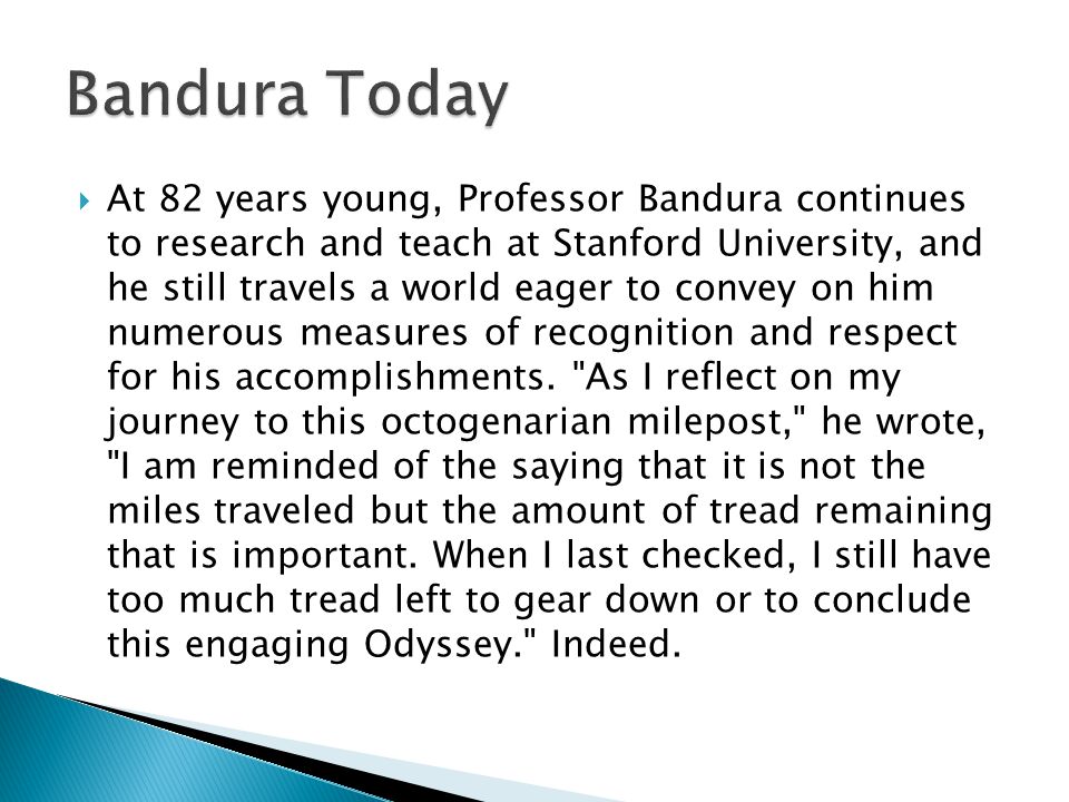  At 82 years young, Professor Bandura continues to research and teach at Stanford University, and he still travels a world eager to convey on him numerous measures of recognition and respect for his accomplishments.