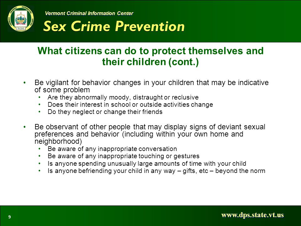 Sex Crime Prevention   9 Vermont Criminal Information Center What citizens can do to protect themselves and their children (cont.) Be vigilant for behavior changes in your children that may be indicative of some problem Are they abnormally moody, distraught or reclusive Does their interest in school or outside activities change Do they neglect or change their friends Be observant of other people that may display signs of deviant sexual preferences and behavior (including within your own home and neighborhood) Be aware of any inappropriate conversation Be aware of any inappropriate touching or gestures Is anyone spending unusually large amounts of time with your child Is anyone befriending your child in any way – gifts, etc – beyond the norm