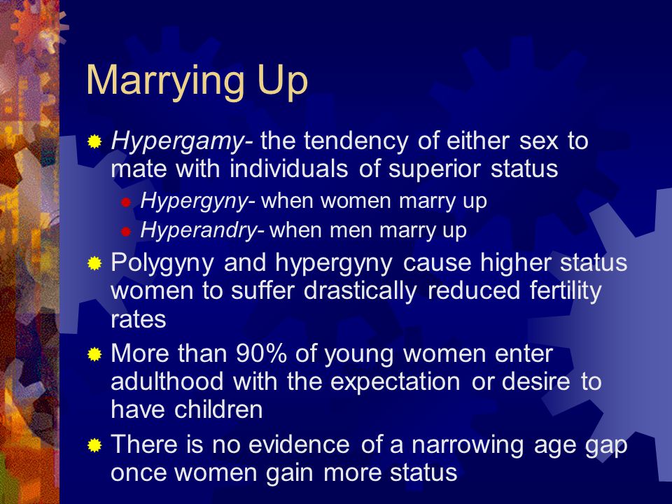 Marrying Up  Hypergamy- the tendency of either sex to mate with individuals of superior status  Hypergyny- when women marry up  Hyperandry- when men marry up  Polygyny and hypergyny cause higher status women to suffer drastically reduced fertility rates  More than 90% of young women enter adulthood with the expectation or desire to have children  There is no evidence of a narrowing age gap once women gain more status