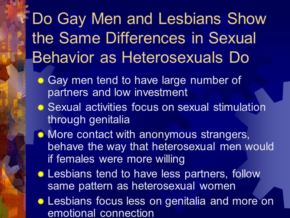 Do Gay Men and Lesbians Show the Same Differences in Sexual Behavior as Heterosexuals Do  Gay men tend to have large number of partners and low investment  Sexual activities focus on sexual stimulation through genitalia  More contact with anonymous strangers, behave the way that heterosexual men would if females were more willing  Lesbians tend to have less partners, follow same pattern as heterosexual women  Lesbians focus less on genitalia and more on emotional connection