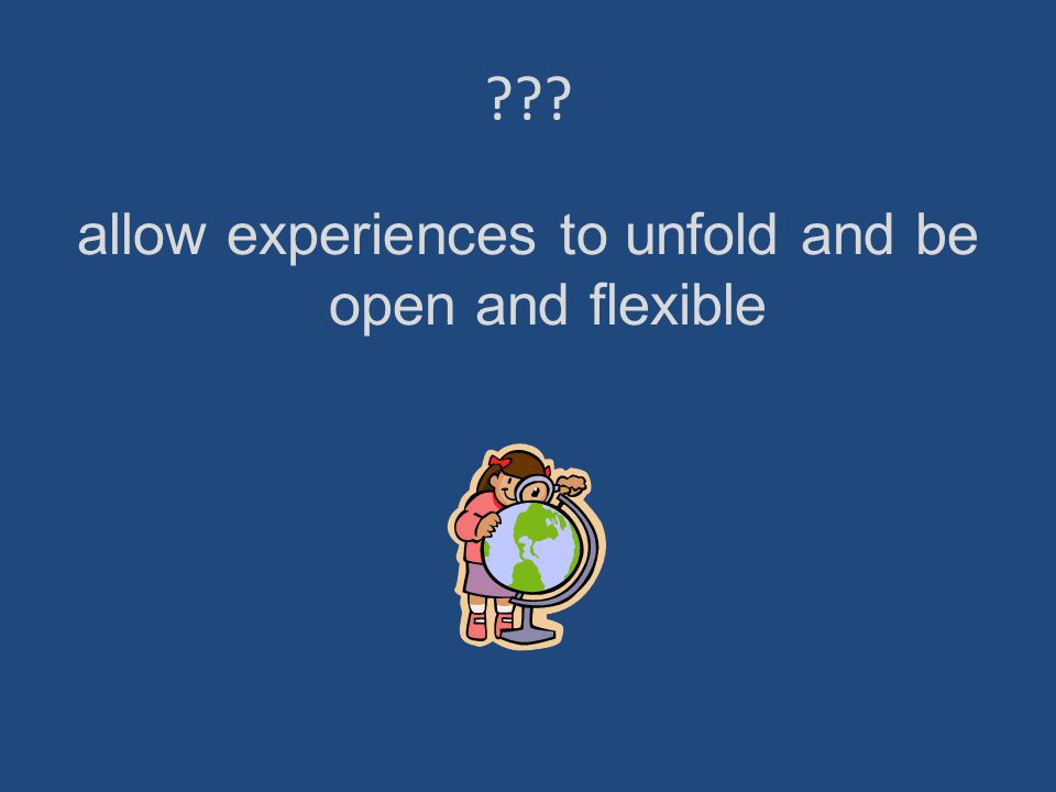 allow experiences to unfold and be open and flexible