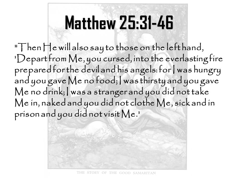 Matthew 25:31-46 Then He will also say to those on the left hand, Depart from Me, you cursed, into the everlasting fire prepared for the devil and his angels: for I was hungry and you gave Me no food; I was thirsty and you gave Me no drink; I was a stranger and you did not take Me in, naked and you did not clothe Me, sick and in prison and you did not visit Me.