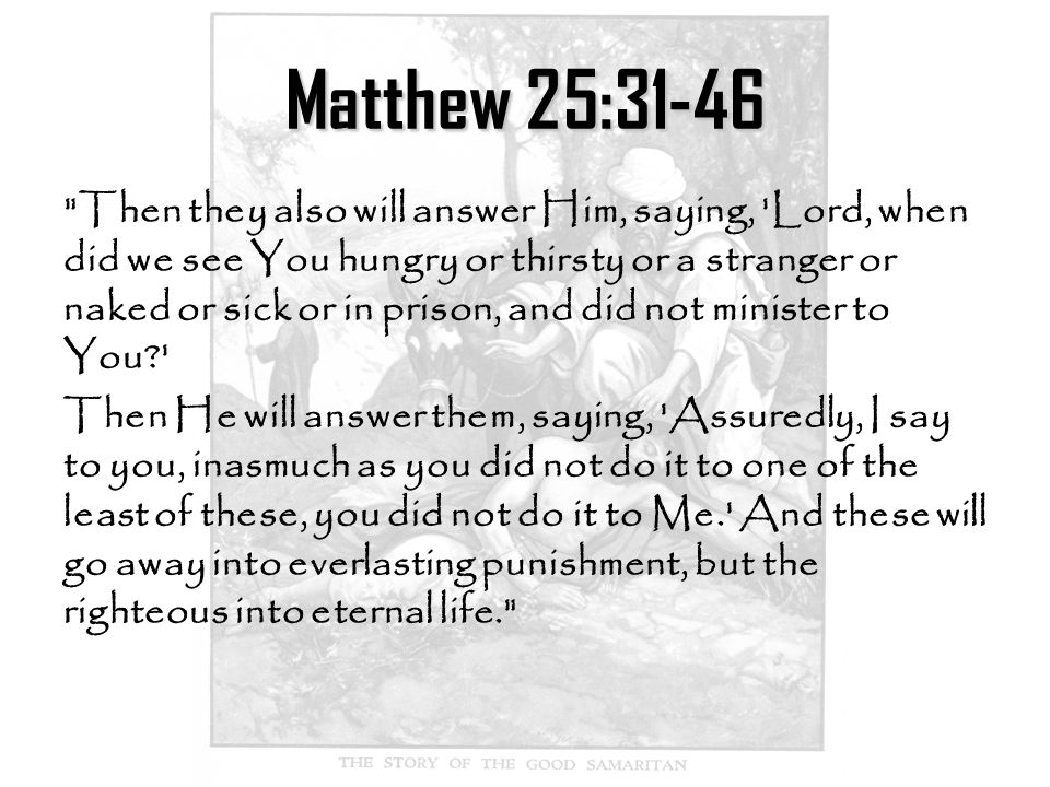 Matthew 25:31-46 Then they also will answer Him, saying, Lord, when did we see You hungry or thirsty or a stranger or naked or sick or in prison, and did not minister to You Then He will answer them, saying, Assuredly, I say to you, inasmuch as you did not do it to one of the least of these, you did not do it to Me. And these will go away into everlasting punishment, but the righteous into eternal life.