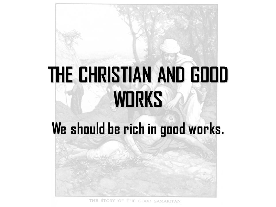 THE CHRISTIAN AND GOOD WORKS We should be rich in good works.