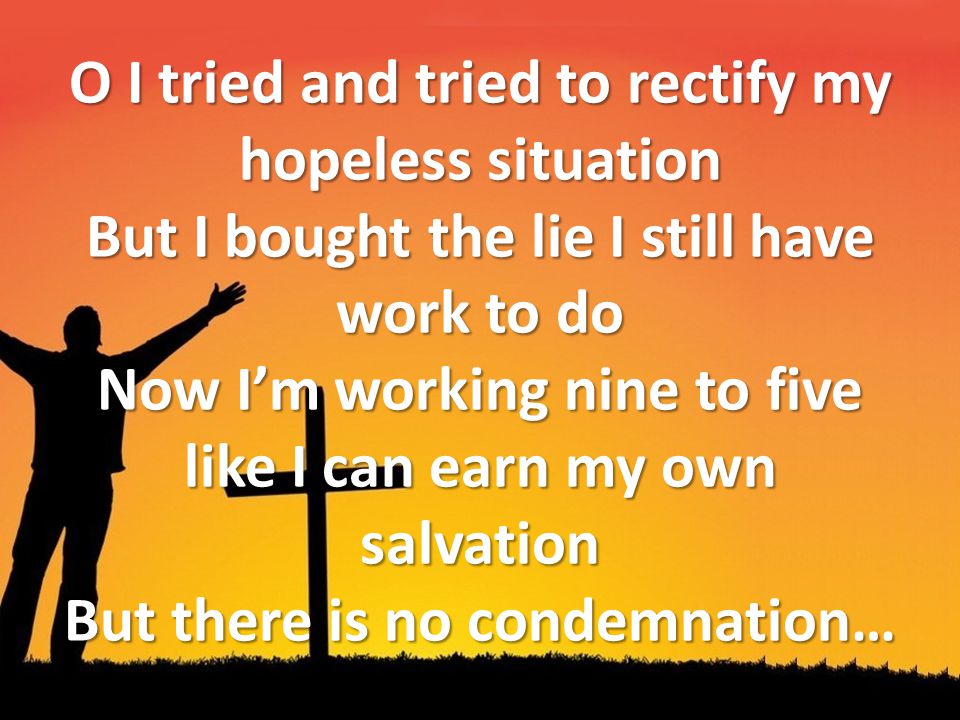 O I tried and tried to rectify my hopeless situation But I bought the lie I still have work to do Now I’m working nine to five like I can earn my own salvation But there is no condemnation…