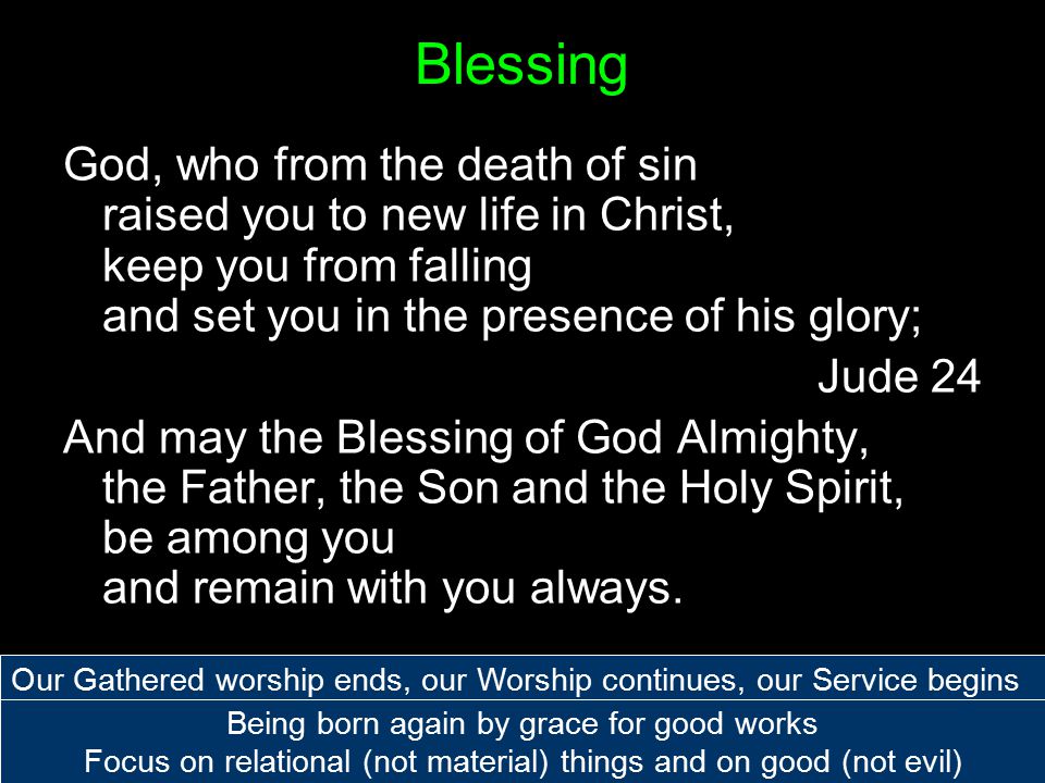 Blessing God, who from the death of sin raised you to new life in Christ, keep you from falling and set you in the presence of his glory; Jude 24 And may the Blessing of God Almighty, the Father, the Son and the Holy Spirit, be among you and remain with you always.