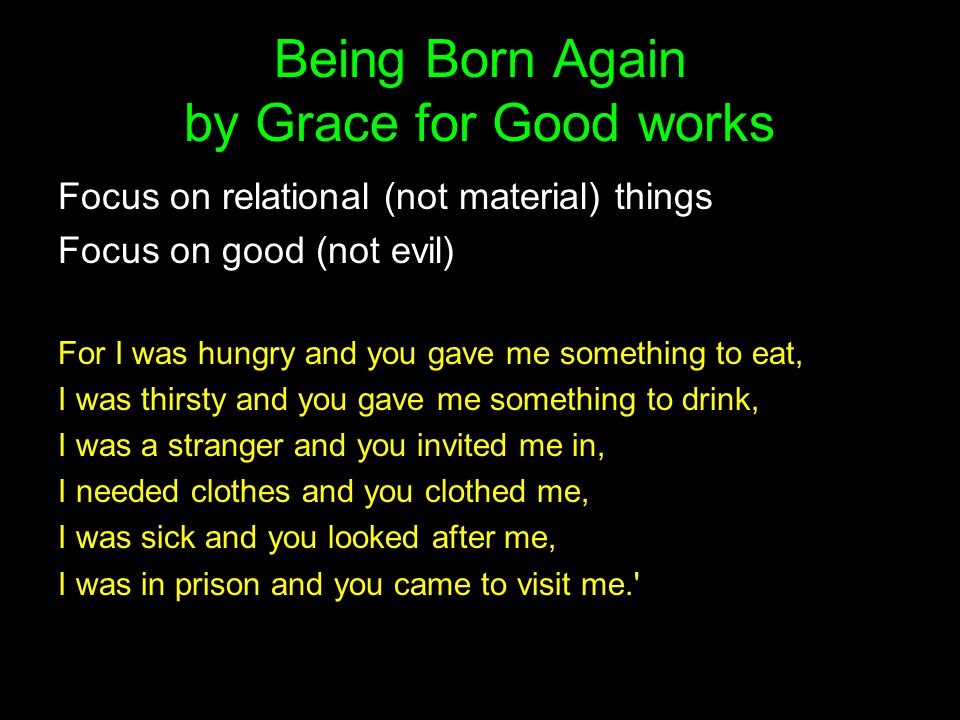 Being Born Again by Grace for Good works Focus on relational (not material) things Focus on good (not evil) For I was hungry and you gave me something to eat, I was thirsty and you gave me something to drink, I was a stranger and you invited me in, I needed clothes and you clothed me, I was sick and you looked after me, I was in prison and you came to visit me.