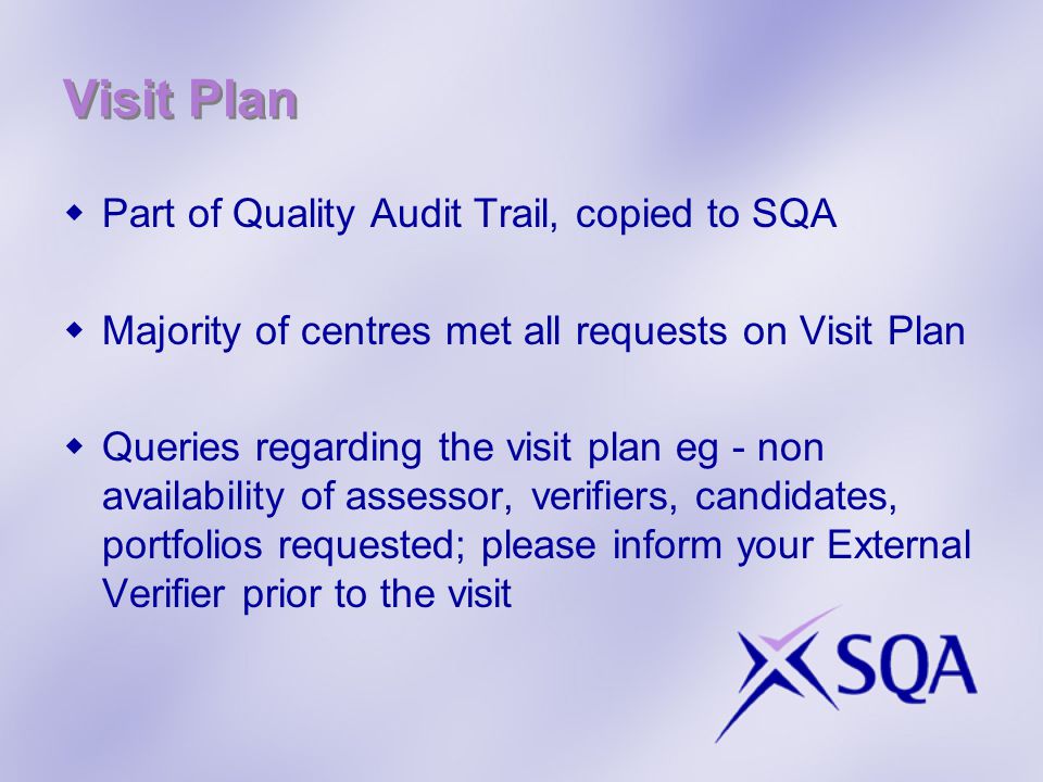 Visit Plan  Part of Quality Audit Trail, copied to SQA  Majority of centres met all requests on Visit Plan  Queries regarding the visit plan eg - non availability of assessor, verifiers, candidates, portfolios requested; please inform your External Verifier prior to the visit