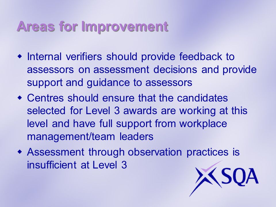 Areas for Improvement  Internal verifiers should provide feedback to assessors on assessment decisions and provide support and guidance to assessors  Centres should ensure that the candidates selected for Level 3 awards are working at this level and have full support from workplace management/team leaders  Assessment through observation practices is insufficient at Level 3