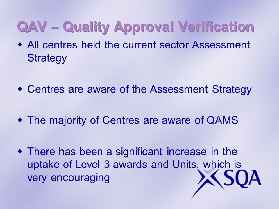 QAV – Quality Approval Verification  All centres held the current sector Assessment Strategy  Centres are aware of the Assessment Strategy  The majority of Centres are aware of QAMS  There has been a significant increase in the uptake of Level 3 awards and Units, which is very encouraging