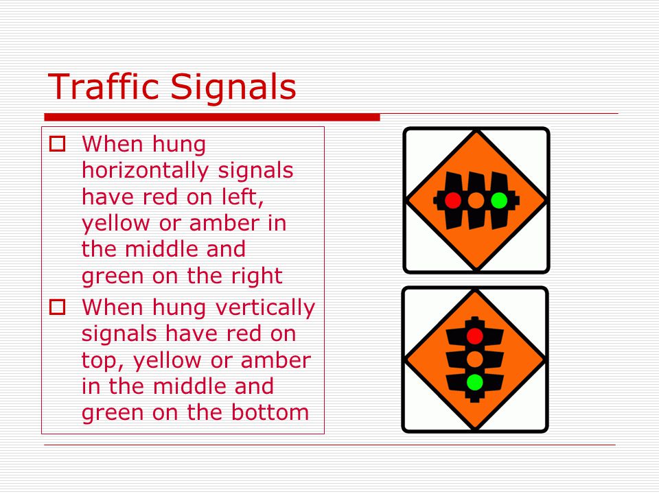 Traffic Signals  When hung horizontally signals have red on left, yellow or amber in the middle and green on the right  When hung vertically signals have red on top, yellow or amber in the middle and green on the bottom