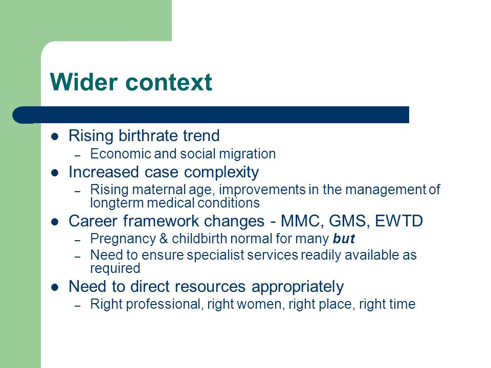 Wider context Rising birthrate trend – Economic and social migration Increased case complexity – Rising maternal age, improvements in the management of longterm medical conditions Career framework changes - MMC, GMS, EWTD – Pregnancy & childbirth normal for many but – Need to ensure specialist services readily available as required Need to direct resources appropriately – Right professional, right women, right place, right time