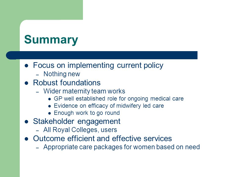Summary Focus on implementing current policy – Nothing new Robust foundations – Wider maternity team works GP well established role for ongoing medical care Evidence on efficacy of midwifery led care Enough work to go round Stakeholder engagement – All Royal Colleges, users Outcome efficient and effective services – Appropriate care packages for women based on need