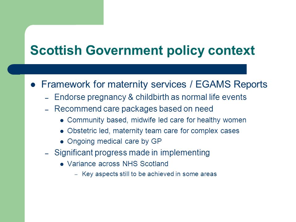 Scottish Government policy context Framework for maternity services / EGAMS Reports – Endorse pregnancy & childbirth as normal life events – Recommend care packages based on need Community based, midwife led care for healthy women Obstetric led, maternity team care for complex cases Ongoing medical care by GP – Significant progress made in implementing Variance across NHS Scotland – Key aspects still to be achieved in some areas