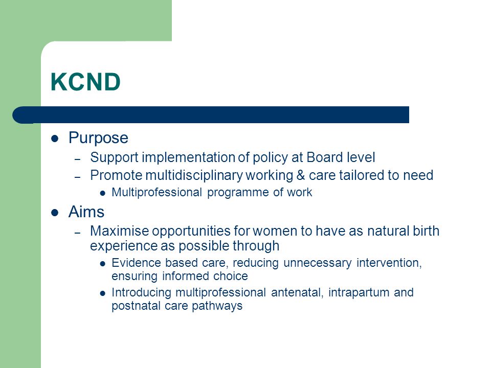 KCND Purpose – Support implementation of policy at Board level – Promote multidisciplinary working & care tailored to need Multiprofessional programme of work Aims – Maximise opportunities for women to have as natural birth experience as possible through Evidence based care, reducing unnecessary intervention, ensuring informed choice Introducing multiprofessional antenatal, intrapartum and postnatal care pathways