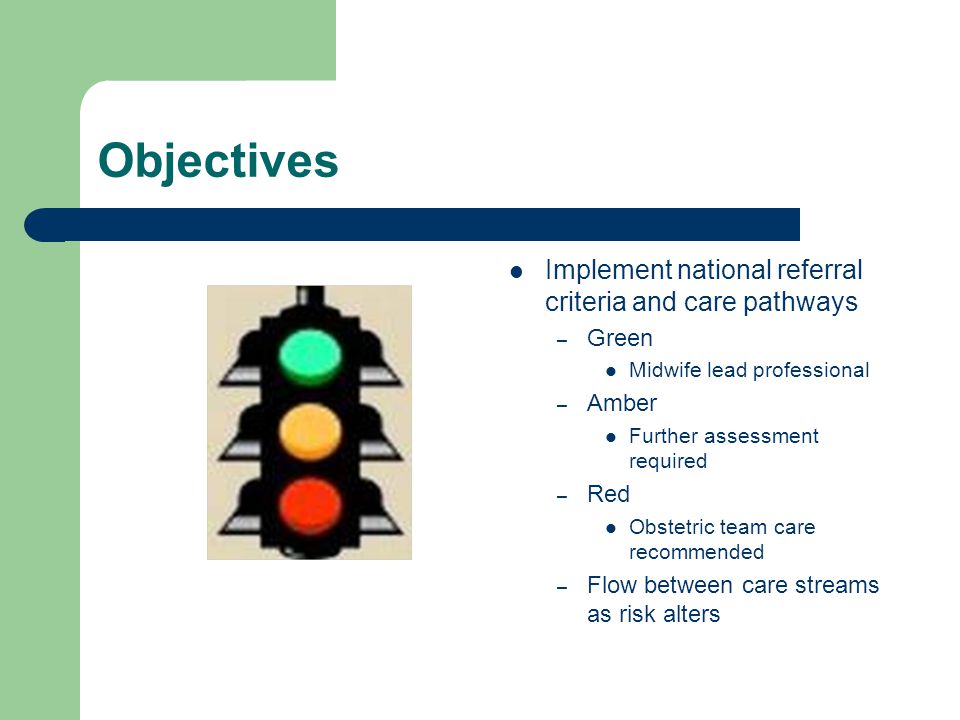 Objectives Implement national referral criteria and care pathways – Green Midwife lead professional – Amber Further assessment required – Red Obstetric team care recommended – Flow between care streams as risk alters