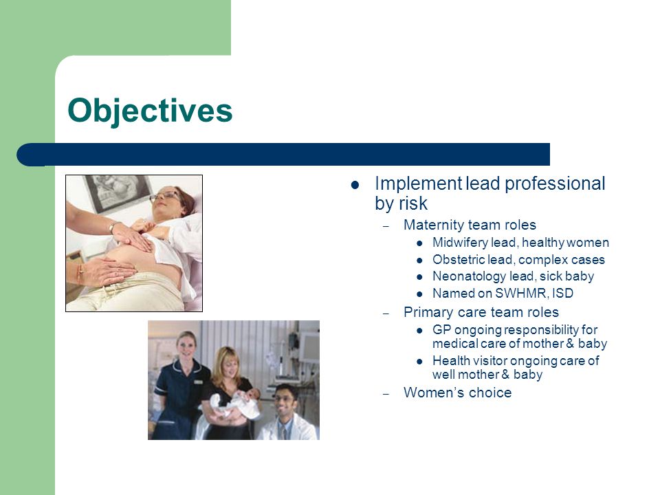 Objectives Implement lead professional by risk – Maternity team roles Midwifery lead, healthy women Obstetric lead, complex cases Neonatology lead, sick baby Named on SWHMR, ISD – Primary care team roles GP ongoing responsibility for medical care of mother & baby Health visitor ongoing care of well mother & baby – Women’s choice