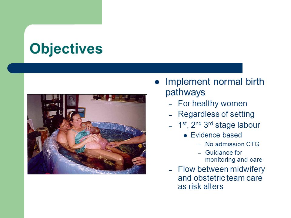 Objectives Implement normal birth pathways – For healthy women – Regardless of setting – 1 st, 2 nd 3 rd stage labour Evidence based – No admission CTG – Guidance for monitoring and care – Flow between midwifery and obstetric team care as risk alters