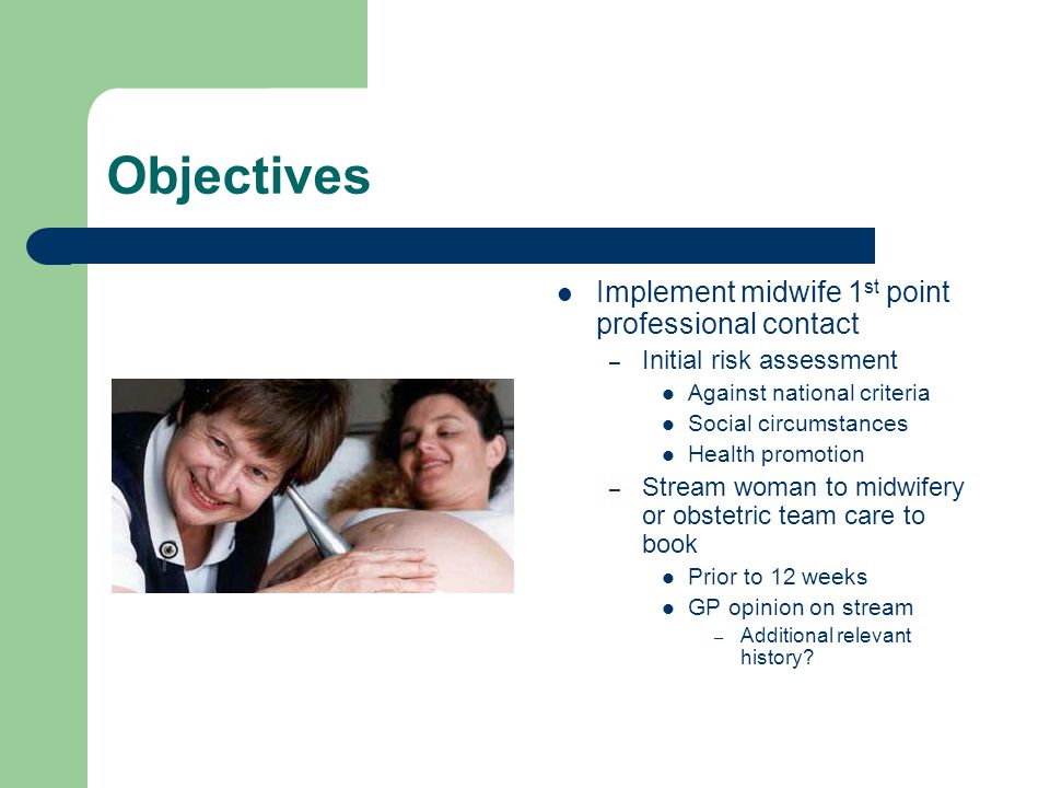 Objectives Implement midwife 1 st point professional contact – Initial risk assessment Against national criteria Social circumstances Health promotion – Stream woman to midwifery or obstetric team care to book Prior to 12 weeks GP opinion on stream – Additional relevant history