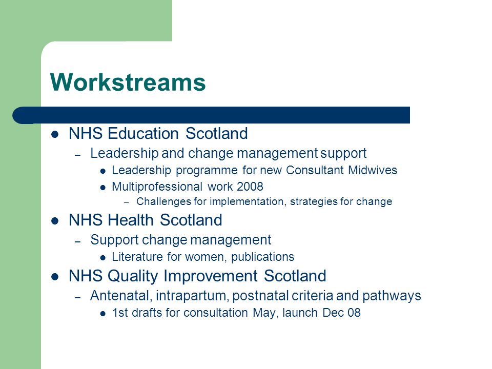 Workstreams NHS Education Scotland – Leadership and change management support Leadership programme for new Consultant Midwives Multiprofessional work 2008 – Challenges for implementation, strategies for change NHS Health Scotland – Support change management Literature for women, publications NHS Quality Improvement Scotland – Antenatal, intrapartum, postnatal criteria and pathways 1st drafts for consultation May, launch Dec 08