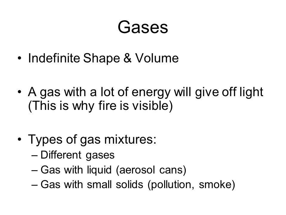 Gases Indefinite Shape & Volume A gas with a lot of energy will give off light (This is why fire is visible) Types of gas mixtures: –Different gases –Gas with liquid (aerosol cans) –Gas with small solids (pollution, smoke)
