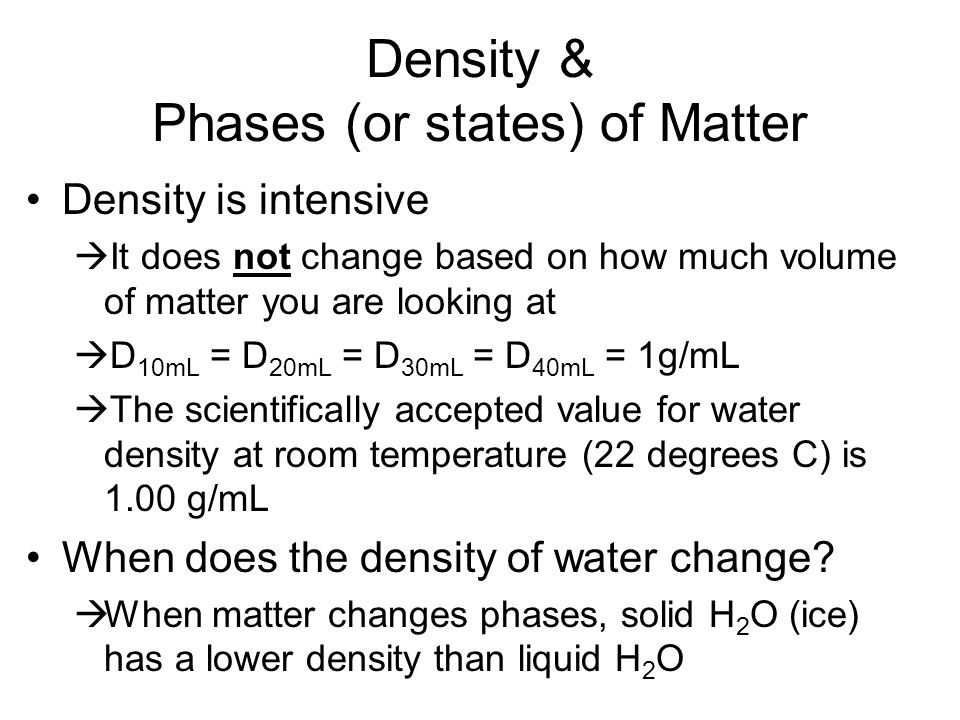 Density & Phases (or states) of Matter Density is intensive  It does not change based on how much volume of matter you are looking at  D 10mL = D 20mL = D 30mL = D 40mL = 1g/mL  The scientifically accepted value for water density at room temperature (22 degrees C) is 1.00 g/mL When does the density of water change.