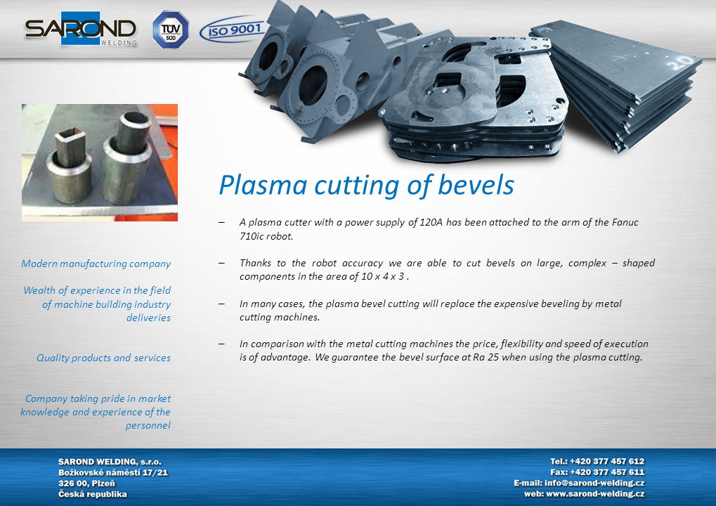 Modern manufacturing company Wealth of experience in the field of machine building industry deliveries Quality products and services Company taking pride in market knowledge and experience of the personnel Plasma cutting of bevels – A plasma cutter with a power supply of 120A has been attached to the arm of the Fanuc 710ic robot.