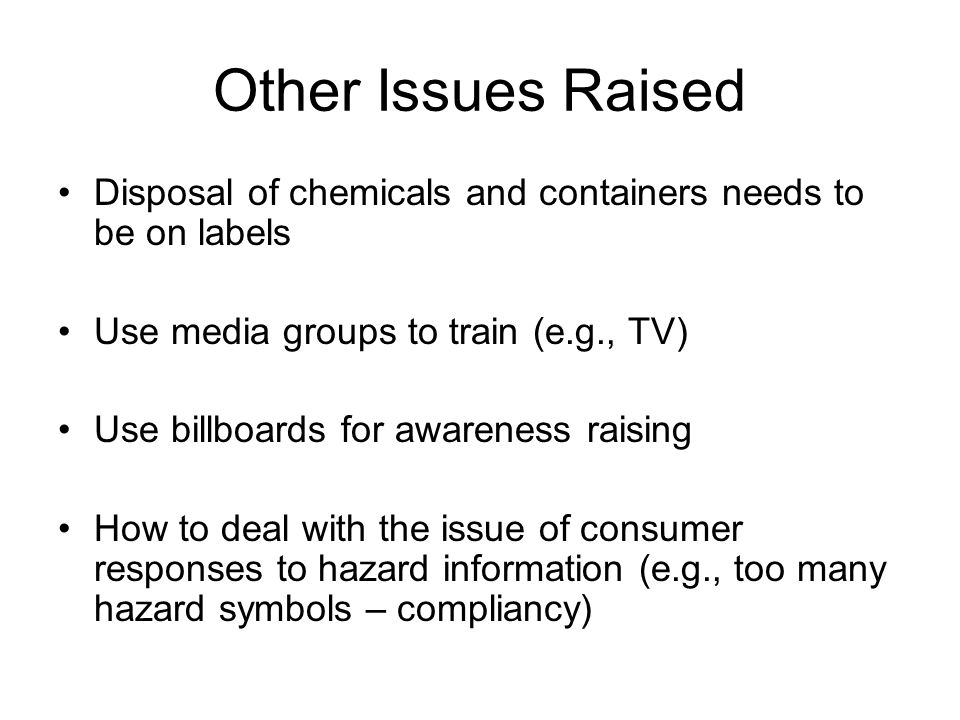 Other Issues Raised Disposal of chemicals and containers needs to be on labels Use media groups to train (e.g., TV) Use billboards for awareness raising How to deal with the issue of consumer responses to hazard information (e.g., too many hazard symbols – compliancy)