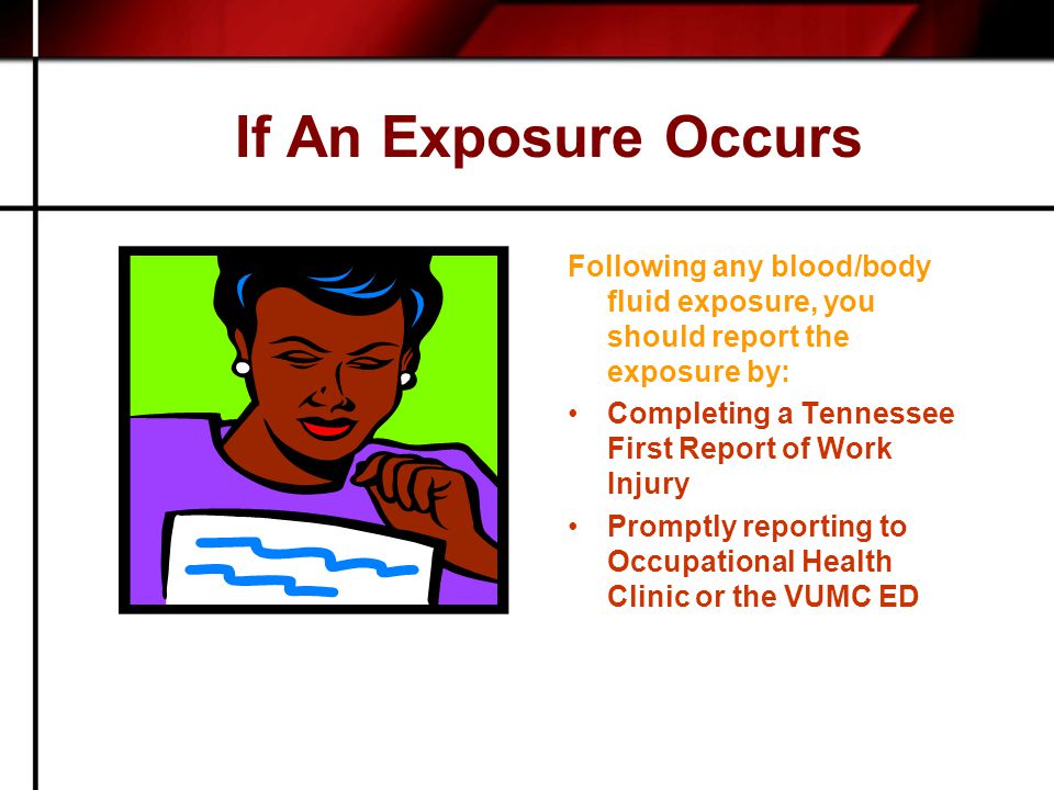 If An Exposure Occurs Following any blood/body fluid exposure, you should report the exposure by: Completing a Tennessee First Report of Work Injury Promptly reporting to Occupational Health Clinic or the VUMC ED