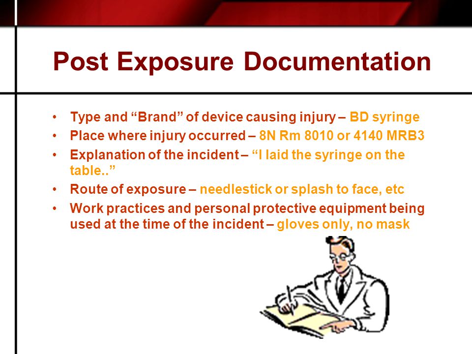Post Exposure Documentation Type and Brand of device causing injury – BD syringe Place where injury occurred – 8N Rm 8010 or 4140 MRB3 Explanation of the incident – I laid the syringe on the table.. Route of exposure – needlestick or splash to face, etc Work practices and personal protective equipment being used at the time of the incident – gloves only, no mask