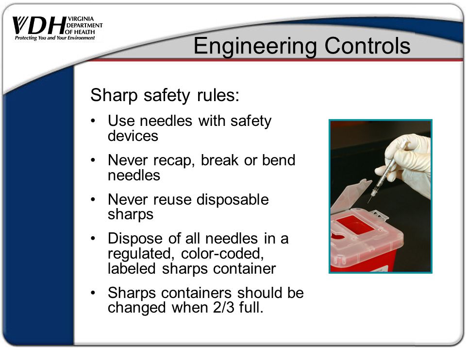 Engineering Controls Sharp safety rules: Use needles with safety devices Never recap, break or bend needles Never reuse disposable sharps Dispose of all needles in a regulated, color-coded, labeled sharps container Sharps containers should be changed when 2/3 full.