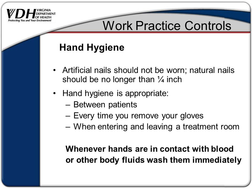 Work Practice Controls Artificial nails should not be worn; natural nails should be no longer than ¼ inch Hand hygiene is appropriate: –Between patients –Every time you remove your gloves –When entering and leaving a treatment room Whenever hands are in contact with blood or other body fluids wash them immediately Hand Hygiene