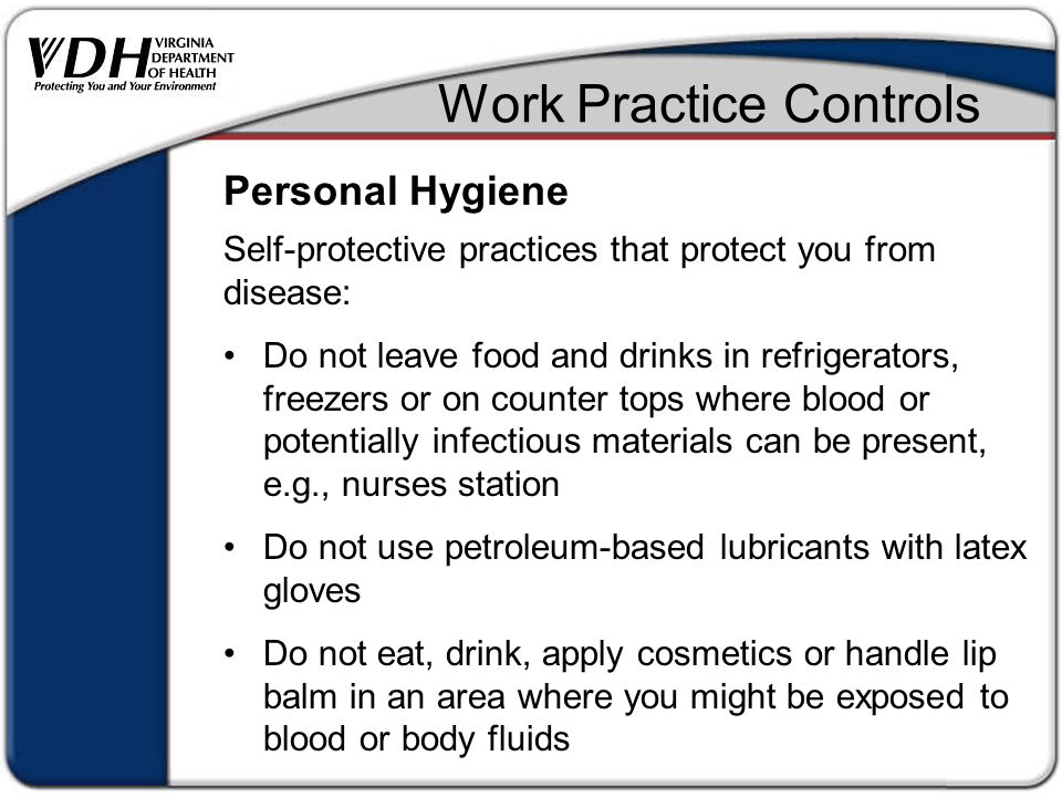 Work Practice Controls Self-protective practices that protect you from disease: Do not leave food and drinks in refrigerators, freezers or on counter tops where blood or potentially infectious materials can be present, e.g., nurses station Do not use petroleum-based lubricants with latex gloves Do not eat, drink, apply cosmetics or handle lip balm in an area where you might be exposed to blood or body fluids Personal Hygiene