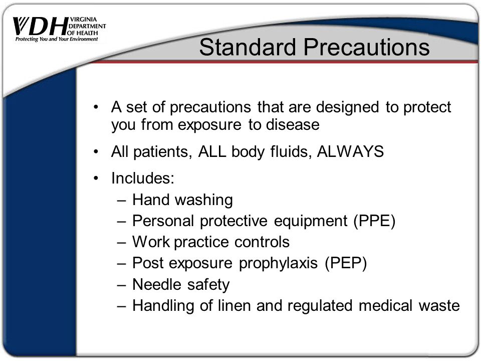 Standard Precautions A set of precautions that are designed to protect you from exposure to disease All patients, ALL body fluids, ALWAYS Includes: –Hand washing –Personal protective equipment (PPE) –Work practice controls –Post exposure prophylaxis (PEP) –Needle safety –Handling of linen and regulated medical waste