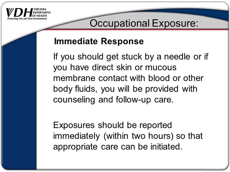 Occupational Exposure: If you should get stuck by a needle or if you have direct skin or mucous membrane contact with blood or other body fluids, you will be provided with counseling and follow-up care.