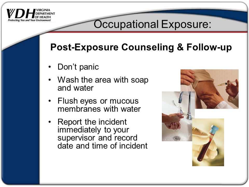Occupational Exposure: Don’t panic Wash the area with soap and water Flush eyes or mucous membranes with water Report the incident immediately to your supervisor and record date and time of incident Post-Exposure Counseling & Follow-up