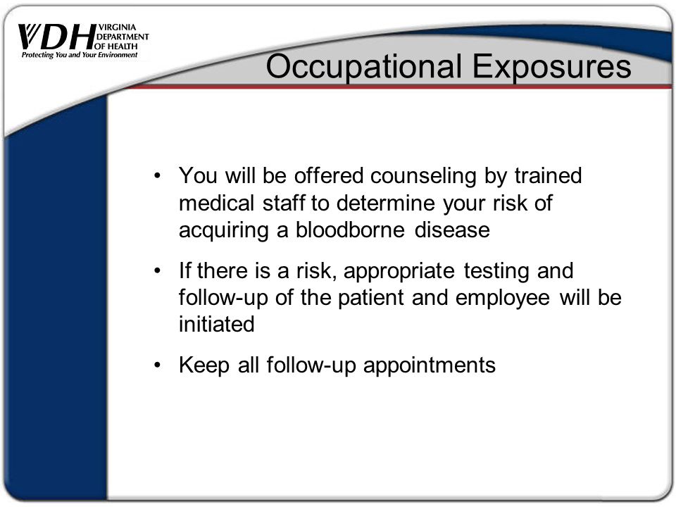 Occupational Exposures You will be offered counseling by trained medical staff to determine your risk of acquiring a bloodborne disease If there is a risk, appropriate testing and follow-up of the patient and employee will be initiated Keep all follow-up appointments