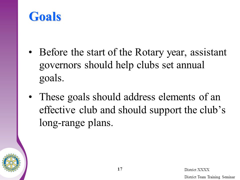 District XXXX District Team Training Seminar 17 Goals Before the start of the Rotary year, assistant governors should help clubs set annual goals.