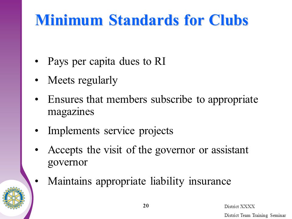 District XXXX District Team Training Seminar 20 Minimum Standards for Clubs Pays per capita dues to RI Meets regularly Ensures that members subscribe to appropriate magazines Implements service projects Accepts the visit of the governor or assistant governor Maintains appropriate liability insurance