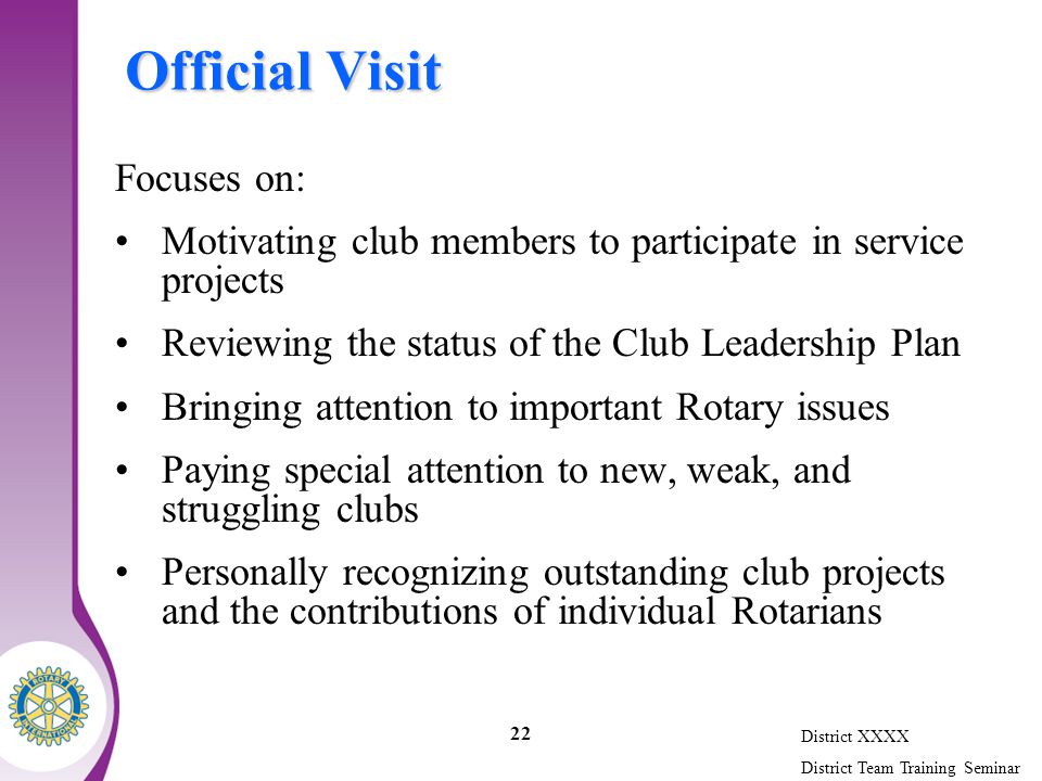 District XXXX District Team Training Seminar 22 Official Visit Focuses on: Motivating club members to participate in service projects Reviewing the status of the Club Leadership Plan Bringing attention to important Rotary issues Paying special attention to new, weak, and struggling clubs Personally recognizing outstanding club projects and the contributions of individual Rotarians