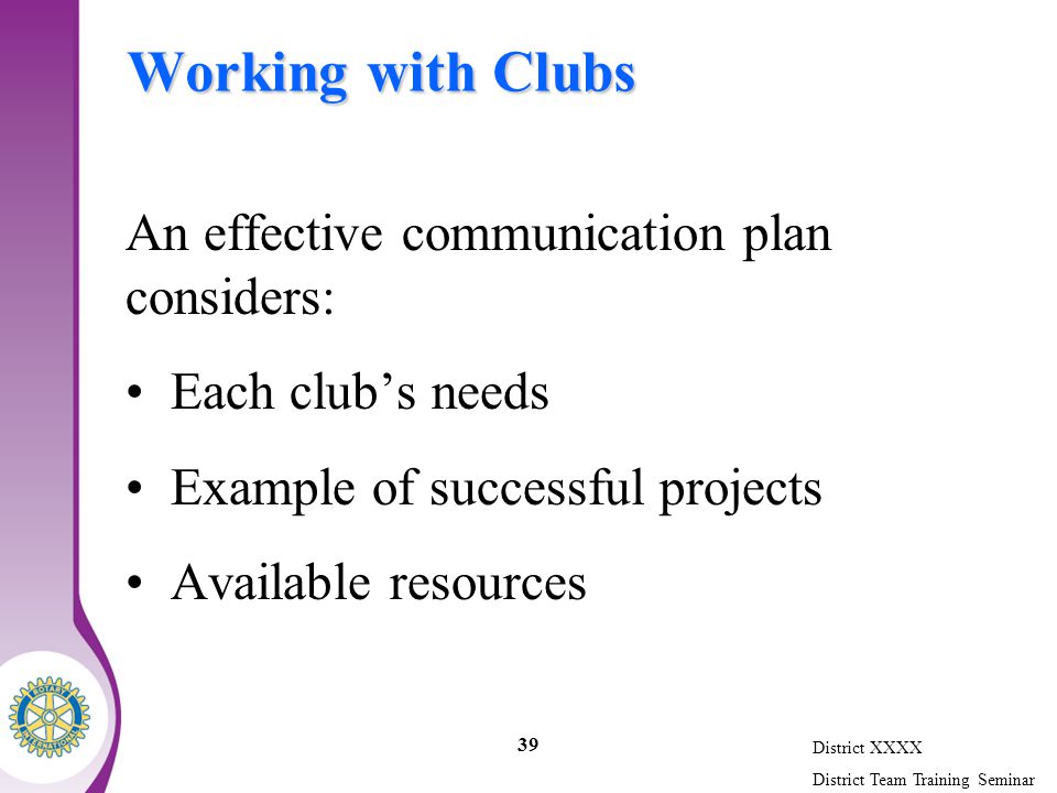 District XXXX District Team Training Seminar 39 Working with Clubs An effective communication plan considers: Each club’s needs Example of successful projects Available resources