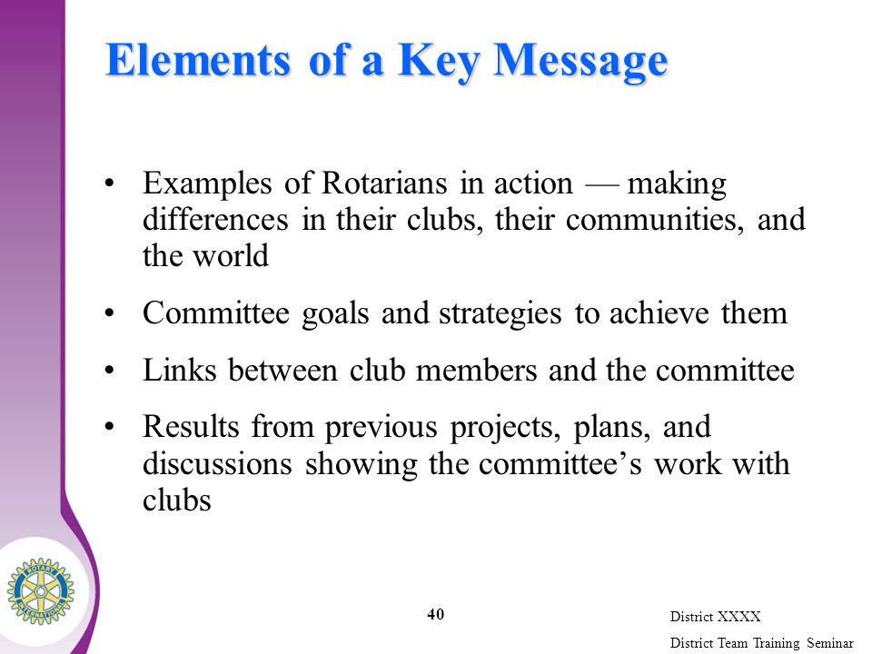 District XXXX District Team Training Seminar 40 Elements of a Key Message Examples of Rotarians in action — making differences in their clubs, their communities, and the world Committee goals and strategies to achieve them Links between club members and the committee Results from previous projects, plans, and discussions showing the committee’s work with clubs
