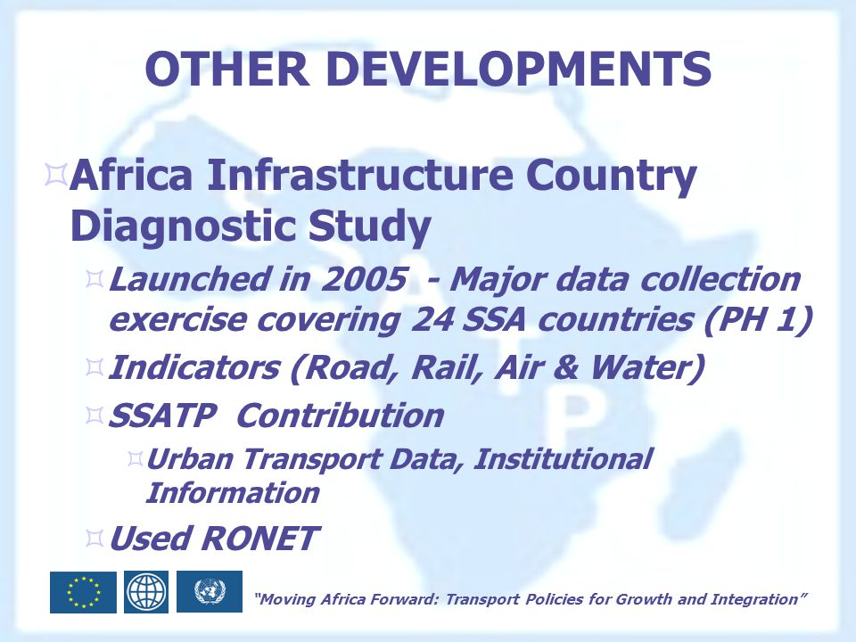 Moving Africa Forward: Transport Policies for Growth and Integration OTHER DEVELOPMENTS  Africa Infrastructure Country Diagnostic Study  Launched in Major data collection exercise covering 24 SSA countries (PH 1)  Indicators (Road, Rail, Air & Water)  SSATP Contribution  Urban Transport Data, Institutional Information  Used RONET