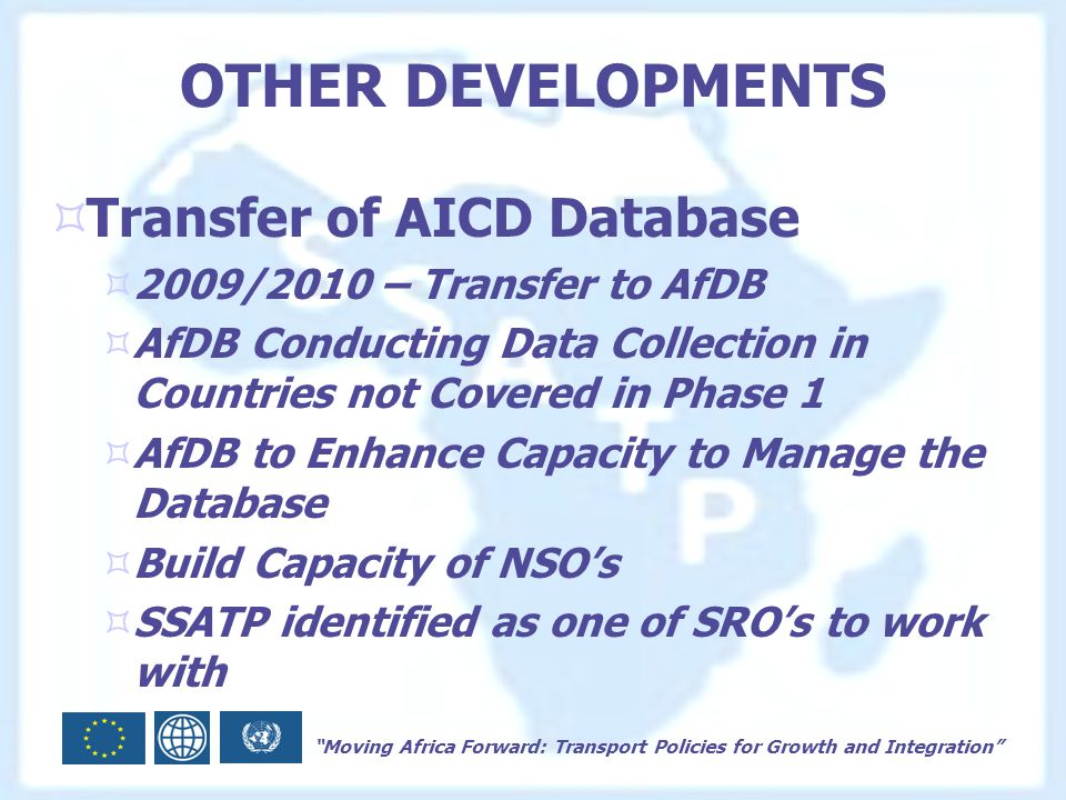 Moving Africa Forward: Transport Policies for Growth and Integration OTHER DEVELOPMENTS  Transfer of AICD Database  2009/2010 – Transfer to AfDB  AfDB Conducting Data Collection in Countries not Covered in Phase 1  AfDB to Enhance Capacity to Manage the Database  Build Capacity of NSO’s  SSATP identified as one of SRO’s to work with