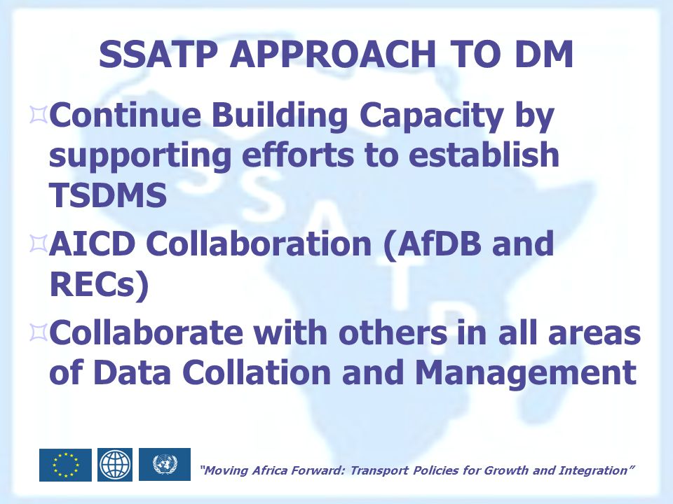 Moving Africa Forward: Transport Policies for Growth and Integration SSATP APPROACH TO DM  Continue Building Capacity by supporting efforts to establish TSDMS  AICD Collaboration (AfDB and RECs)  Collaborate with others in all areas of Data Collation and Management