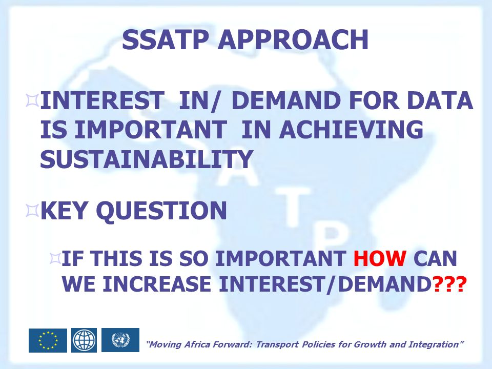 Moving Africa Forward: Transport Policies for Growth and Integration SSATP APPROACH  INTEREST IN/ DEMAND FOR DATA IS IMPORTANT IN ACHIEVING SUSTAINABILITY  KEY QUESTION  IF THIS IS SO IMPORTANT HOW CAN WE INCREASE INTEREST/DEMAND