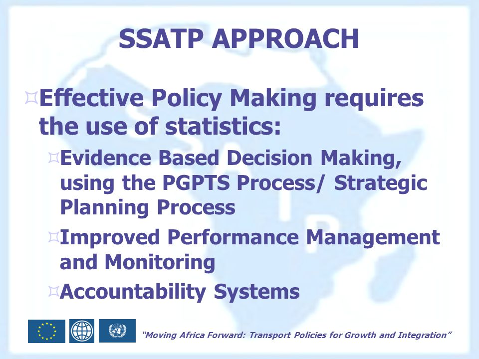 Moving Africa Forward: Transport Policies for Growth and Integration SSATP APPROACH  Effective Policy Making requires the use of statistics:  Evidence Based Decision Making, using the PGPTS Process/ Strategic Planning Process  Improved Performance Management and Monitoring  Accountability Systems