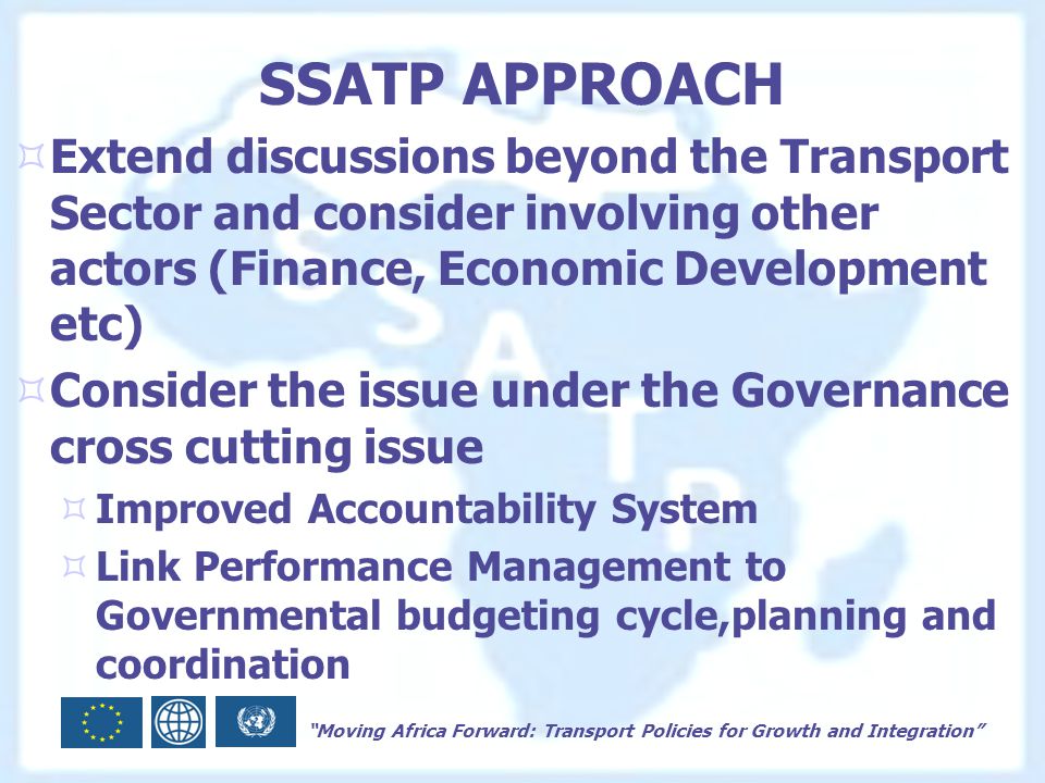 Moving Africa Forward: Transport Policies for Growth and Integration SSATP APPROACH  Extend discussions beyond the Transport Sector and consider involving other actors (Finance, Economic Development etc)  Consider the issue under the Governance cross cutting issue  Improved Accountability System  Link Performance Management to Governmental budgeting cycle,planning and coordination